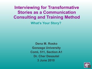 Interviewing for Transformative Stories as a Communication Consulting and Training Method What’s Your Story? Dena M. Rosko Gonzaga University ComL 511, Section A1 Dr. Cher Desautel 3 June 2010  