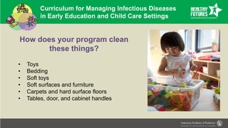Curriculum for Managing Infectious Diseases
in Early Education and Child Care Settings
How does your program clean
these things?
• Toys
• Bedding
• Soft toys
• Soft surfaces and furniture
• Carpets and hard surface floors
• Tables, door, and cabinet handles
 
