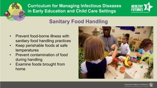 Curriculum for Managing Infectious Diseases
in Early Education and Child Care Settings
Sanitary Food Handling
• Prevent food-borne illness with
sanitary food handling practices
• Keep perishable foods at safe
temperatures
• Prevent contamination of food
during handling
• Examine foods brought from
home
 