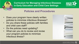 Curriculum for Managing Infectious Diseases
in Early Education and Child Care Settings
Policies and Procedures
• Does your program have clearly written
policies to minimize infectious illnesses?
• Do you share these policies with families
and child care staff?
• Do the policies need updating?
• What can you do to review and revise
your program policies to minimize
infectious illness?
 