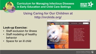Curriculum for Managing Infectious Diseases
in Early Education and Child Care Settings
Using Caring for Our Children at
http://nrckids.org/
Look-up Exercise:
• Staff exclusion for illness
• Staff modeling of healthy
behavior
• Space for an ill child
 