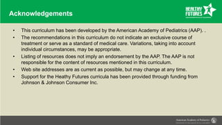 Acknowledgements
• This curriculum has been developed by the American Academy of Pediatrics (AAP). .
• The recommendations in this curriculum do not indicate an exclusive course of
treatment or serve as a standard of medical care. Variations, taking into account
individual circumstances, may be appropriate.
• Listing of resources does not imply an endorsement by the AAP. The AAP is not
responsible for the content of resources mentioned in this curriculum.
• Web site addresses are as current as possible, but may change at any time.
• Support for the Heathy Futures curricula has been provided through funding from
Johnson & Johnson Consumer Inc.
 