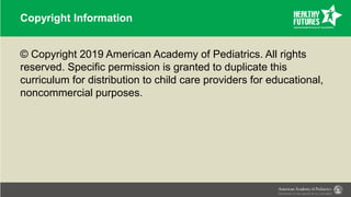 Copyright Information
© Copyright 2019 American Academy of Pediatrics. All rights
reserved. Specific permission is granted to duplicate this
curriculum for distribution to child care providers for educational,
noncommercial purposes.
 