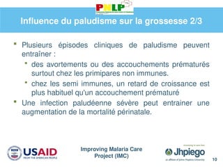 Improving Malaria Care
Project (IMC)
10
Influence du paludisme sur la grossesse 2/3
 Plusieurs épisodes cliniques de paludisme peuvent
entraîner :
 des avortements ou des accouchements prématurés
surtout chez les primipares non immunes.
 chez les semi immunes, un retard de croissance est
plus habituel qu'un accouchement prématuré
 Une infection paludéenne sévère peut entrainer une
augmentation de la mortalité périnatale.
 