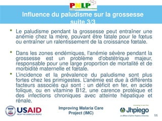 Improving Malaria Care
Project (IMC)
11
Influence du paludisme sur la grossesse
suite 3/3
 Le paludisme pendant la grossesse peut entraîner une
anémie chez la mère, pouvant être fatale pour le fœtus
ou entraîner un ralentissement de la croissance fœtale.
 Dans les zones endémiques, l'anémie sévère pendant la
grossesse est un problème d'obstétrique majeur,
responsable pour une large proportion de mortalité et de
morbidité maternelle et fœtale.
 L’incidence et la prévalence du paludisme sont plus
fortes chez les primigestes. L'anémie est due à différents
facteurs associés qui sont : un déficit en fer, en acide
folique, ou en vitamine B12, une carence protéique et
des infections chroniques avec atteinte hépatique et
rénale.
 