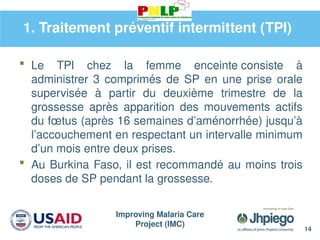 Improving Malaria Care
Project (IMC)
14
1. Traitement préventif intermittent (TPI)
 Le TPI chez la femme enceinte consiste à
administrer 3 comprimés de SP en une prise orale
supervisée à partir du deuxième trimestre de la
grossesse après apparition des mouvements actifs
du fœtus (après 16 semaines d’aménorrhée) jusqu’à
l’accouchement en respectant un intervalle minimum
d’un mois entre deux prises.
 Au Burkina Faso, il est recommandé au moins trois
doses de SP pendant la grossesse.
 