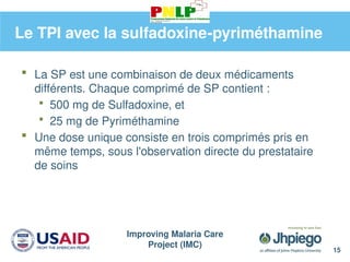 Improving Malaria Care
Project (IMC)
15
Le TPI avec la sulfadoxine-pyriméthamine
 La SP est une combinaison de deux médicaments
différents. Chaque comprimé de SP contient :
 500 mg de Sulfadoxine, et
 25 mg de Pyriméthamine
 Une dose unique consiste en trois comprimés pris en
même temps, sous l'observation directe du prestataire
de soins
 