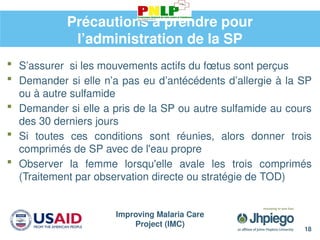Improving Malaria Care
Project (IMC)
18
Précautions à prendre pour
l’administration de la SP
 S’assurer si les mouvements actifs du fœtus sont perçus
 Demander si elle n’a pas eu d’antécédents d’allergie à la SP
ou à autre sulfamide
 Demander si elle a pris de la SP ou autre sulfamide au cours
des 30 derniers jours
 Si toutes ces conditions sont réunies, alors donner trois
comprimés de SP avec de l'eau propre
 Observer la femme lorsqu'elle avale les trois comprimés
(Traitement par observation directe ou stratégie de TOD)
 