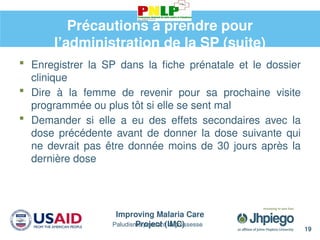 Improving Malaria Care
Project (IMC)
19
Paludisme pendant la grossesse
Précautions à prendre pour
l’administration de la SP (suite)
 Enregistrer la SP dans la fiche prénatale et le dossier
clinique
 Dire à la femme de revenir pour sa prochaine visite
programmée ou plus tôt si elle se sent mal
 Demander si elle a eu des effets secondaires avec la
dose précédente avant de donner la dose suivante qui
ne devrait pas être donnée moins de 30 jours après la
dernière dose
 