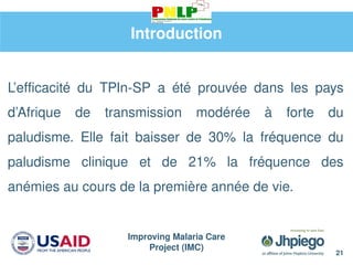 Improving Malaria Care
Project (IMC)
21
Introduction
L’efficacité du TPIn-SP a été prouvée dans les pays
d’Afrique de transmission modérée à forte du
paludisme. Elle fait baisser de 30% la fréquence du
paludisme clinique et de 21% la fréquence des
anémies au cours de la première année de vie.
 