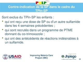 Improving Malaria Care
Project (IMC)
24
Contre-indication de la SP dans le cadre du
TPIn-SP
Sont exclus du TPIn-SP les enfants :
 qui ont reçu une dose de SP ou d’un autre sulfamide
dans les 4 semaines précédentes ;
 qui sont recrutés dans un programme de PTME
donnant du co-trimoxazole ;
 qui ont des antécédents de réactions indésirables à
un sulfamide.
 