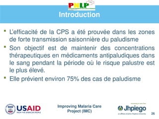 Improving Malaria Care
Project (IMC)
26
Introduction
 L’efficacité de la CPS a été prouvée dans les zones
de forte transmission saisonnière du paludisme
 Son objectif est de maintenir des concentrations
thérapeutiques en médicaments antipaludiques dans
le sang pendant la période où le risque palustre est
le plus élevé.
 Elle prévient environ 75% des cas de paludisme
 