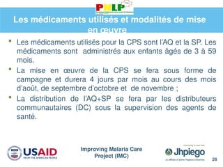 Improving Malaria Care
Project (IMC)
28
Les médicaments utilisés et modalités de mise
en œuvre
 Les médicaments utilisés pour la CPS sont l’AQ et la SP. Les
médicaments sont administrés aux enfants âgés de 3 à 59
mois.
 La mise en œuvre de la CPS se fera sous forme de
campagne et durera 4 jours par mois au cours des mois
d’août, de septembre d’octobre et de novembre ;
 La distribution de l’AQ+SP se fera par les distributeurs
communautaires (DC) sous la supervision des agents de
santé.
 