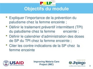 Improving Malaria Care
Project (IMC)
3
Objectifs du module
 Expliquer l’importance de la prévention du
paludisme chez la femme enceinte ;
 Définir le traitement préventif intermittent (TPI)
du paludisme chez la femme enceinte ;
 Définir le calendrier d’administration des doses
de SP du TPI chez la femme enceinte ;
 Citer les contre-indications de la SP chez la
femme enceinte
 