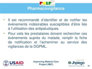 Improving Malaria Care
Project (IMC)
30
Pharmacovigilance
• Il est recommandé d’identifier et de notifier les
événements indésirables susceptibles d’être liés
à l’utilisation des antipaludiques.
• Pour cela les prestataires doivent rechercher ces
événements auprès du malade, remplir la fiche
de notification et l’acheminer au service des
vigilances de la DGPML.
 
