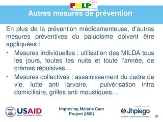 Improving Malaria Care
Project (IMC)
31
Autres mesures de prévention
En plus de la prévention médicamenteuse, d’autres
mesures préventives du paludisme doivent être
appliquées :
• Mesures individuelles : utilisation des MILDA tous
les jours, toutes les nuits et toute l’année, de
crèmes répulsives…
• Mesures collectives : assainissement du cadre de
vie, lutte anti larvaire, pulvérisation intra
domiciliaire, grilles anti moustiques…
 