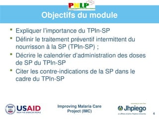 Improving Malaria Care
Project (IMC)
4
Objectifs du module
 Expliquer l’importance du TPIn-SP
 Définir le traitement préventif intermittent du
nourrisson à la SP (TPIn-SP) ;
 Décrire le calendrier d’administration des doses
de SP du TPIn-SP
 Citer les contre-indications de la SP dans le
cadre du TPIn-SP
 