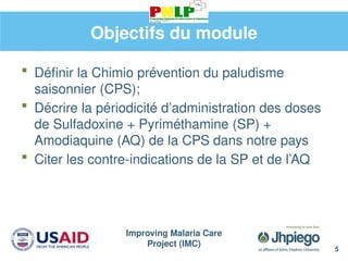 Improving Malaria Care
Project (IMC)
5
Objectifs du module
 Définir la Chimio prévention du paludisme
saisonnier (CPS);
 Décrire la périodicité d’administration des doses
de Sulfadoxine + Pyriméthamine (SP) +
Amodiaquine (AQ) de la CPS dans notre pays
 Citer les contre-indications de la SP et de l’AQ
 