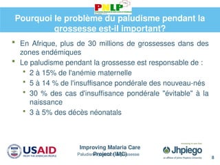 Improving Malaria Care
Project (IMC)
8
Paludisme pendant la grossesse
Pourquoi le problème du paludisme pendant la
grossesse est-il important?
 En Afrique, plus de 30 millions de grossesses dans des
zones endémiques
 Le paludisme pendant la grossesse est responsable de :
 2 à 15% de l'anémie maternelle
 5 à 14 % de l'insuffisance pondérale des nouveau-nés
 30 % des cas d'insuffisance pondérale "évitable" à la
naissance
 3 à 5% des décès néonatals
 