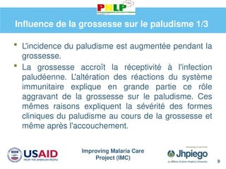 Improving Malaria Care
Project (IMC)
9
Influence de la grossesse sur le paludisme 1/3
 L'incidence du paludisme est augmentée pendant la
grossesse.
 La grossesse accroît la réceptivité à l'infection
paludéenne. L'altération des réactions du système
immunitaire explique en grande partie ce rôle
aggravant de la grossesse sur le paludisme. Ces
mêmes raisons expliquent la sévérité des formes
cliniques du paludisme au cours de la grossesse et
même après l'accouchement.
 