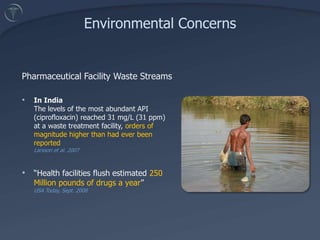 Environmental ConcernsTreatment and prevention of disease, together with improved quality of life, are highly visible aspects of a global pharmaceutical industry with sales in 2007 exceeding $700 Billion.Medicines are designed to have biological effects in small dosesNon-target organisms can be exposedPossible subtle effects in aquatic organisms at very low concentrations (as low as ng/L or parts per trillion [ppt])There are thousands of chemically distinct APIs in medicinesPotential for synergistic effects with other medicines and/or other contaminants