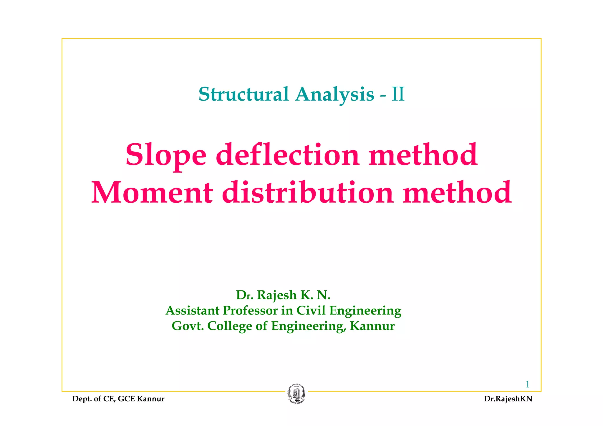 Structural Analysis - II
Slope deflection methodSlope deflection method
Moment distribution method
Dr. Rajesh K. N.
Assistant Professor in Civil EngineeringAssistant Professor in Civil Engineering
Govt. College of Engineering, Kannur
Dept. of CE, GCE Kannur Dr.RajeshKNDept. of CE, GCE Kannur Dr.RajeshKN
1
 