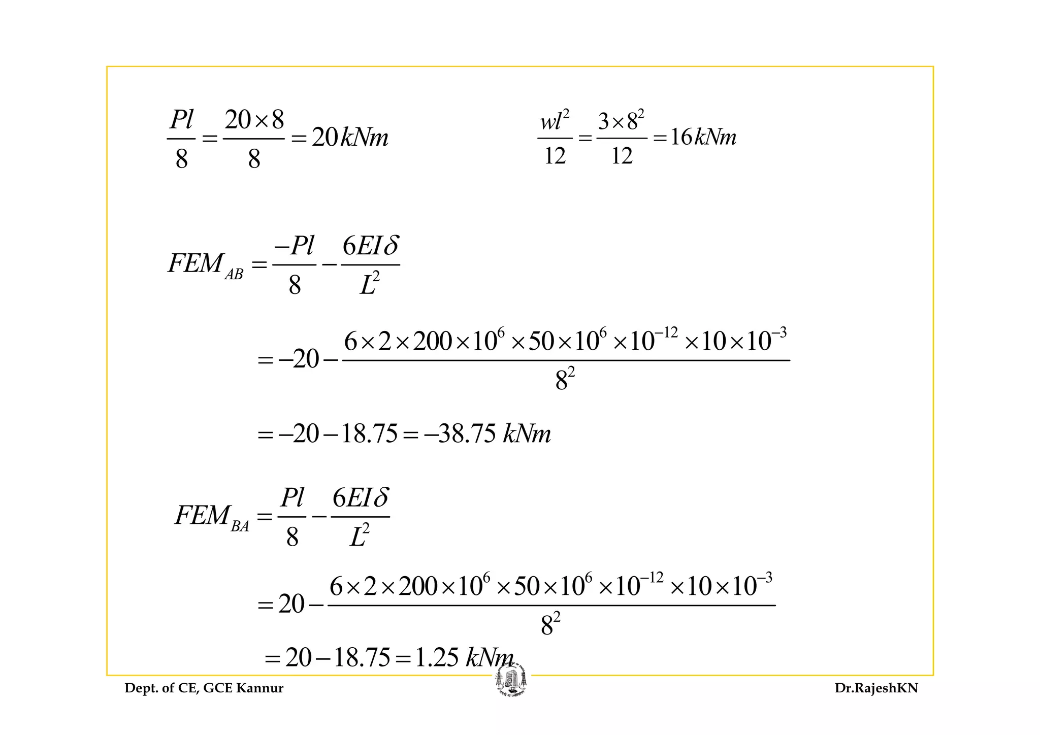 2 2
3 8l20 8Pl × 2 2
3 8
16
12 12
wl
kNm
×
= =
20 8
20
8 8
Pl
kNm
×
= =
2
6
8
AB
Pl EI
FEM
L
δ−
= −
8 L
6 6 12 3
2
6 2 200 10 50 10 10 10 10
20
− −
× × × × × × × ×
= − − 2
20
8
20 18.75 38.75 kNm= − − = −
2
6
8
BA
Pl EI
FEM
L
δ
= −
8 L
6 6 12 3
2
6 2 200 10 50 10 10 10 10
20
8
− −
× × × × × × × ×
= −
Dept. of CE, GCE Kannur Dr.RajeshKN
2
8
20 18.75 1.25 kNm= − =
 