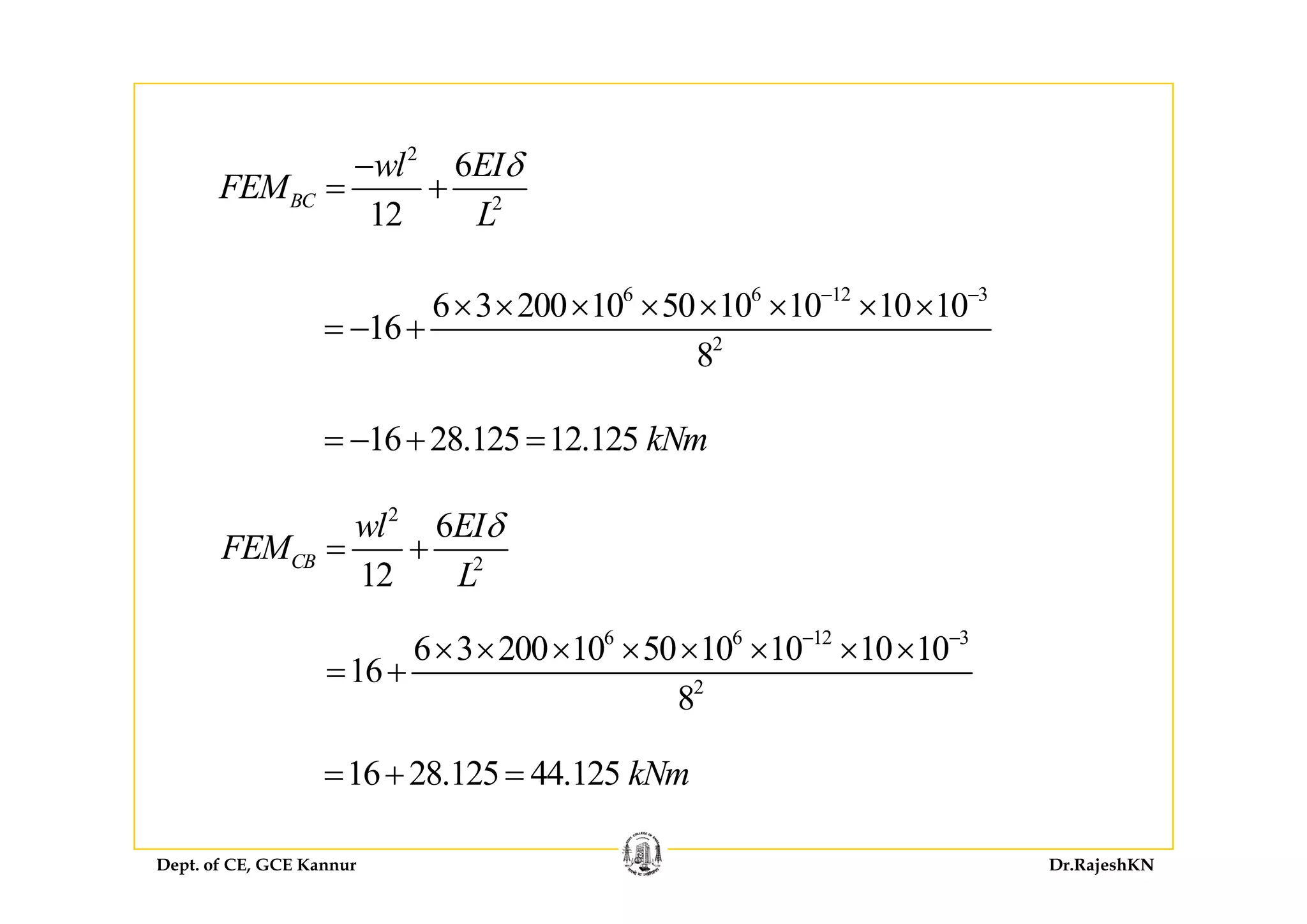22
2
6
12
BC
wl EI
FEM
L
δ−
= +
6 6 12 3
2
6 3 200 10 50 10 10 10 10
16
8
− −
× × × × × × × ×
= − +
8
16 28.125 12.125 kNm= − + =
2
2
6
12
CB
wl EI
FEM
L
δ
= + 2
12
CB
L
6 6 12 3
6 3 200 10 50 10 10 10 10
16
− −
× × × × × × × ×
= + 2
16
8
= +
16 28 125 44 125 kNm= + =
Dept. of CE, GCE Kannur Dr.RajeshKN
16 28.125 44.125 kNm= + =
 