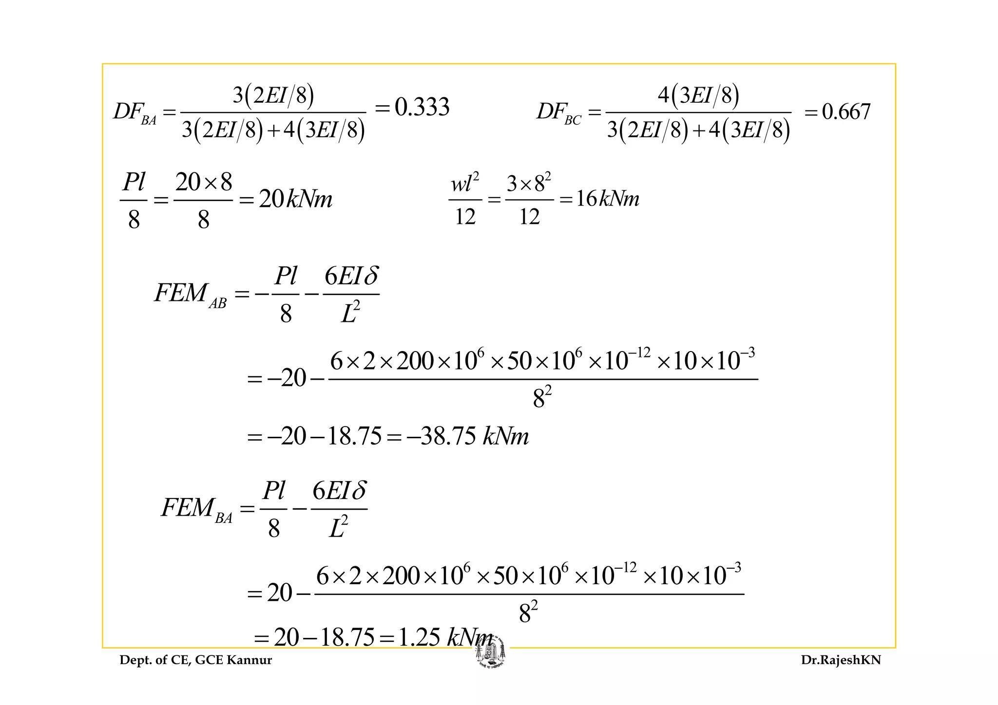 ( )3 2 8EI
DF =
( )4 3 8EI
DF =0 333= 0 667=
( ) ( )3 42 8 3 8
BADF
EI EI
=
+ ( ) ( )3 42 8 3 8
BCDF
EI EI
=
+
0.333 0.667=
2 2
3 8
16
wl
kN
×20 8
20
Pl
kN
×
16
12 12
kNm= =20
8 8
kNm= =
6Pl EIδ
2
6
8
AB
Pl EI
FEM
L
δ
= − −
6 6 12 3
6 2 200 10 50 10 10 10 106 6 12 3
2
6 2 200 10 50 10 10 10 10
20
8
− −
× × × × × × × ×
= − −
20 18 75 38 75 kN20 18.75 38.75 kNm= − − = −
6Pl EI
FEM
δ
= − 2
8
BAFEM
L
6 6 12 3
6 2 200 10 50 10 10 10 10
20
− −
× × × × × × × ×
=
Dept. of CE, GCE Kannur Dr.RajeshKN
2
20
8
= −
20 18.75 1.25 kNm= − =
 
