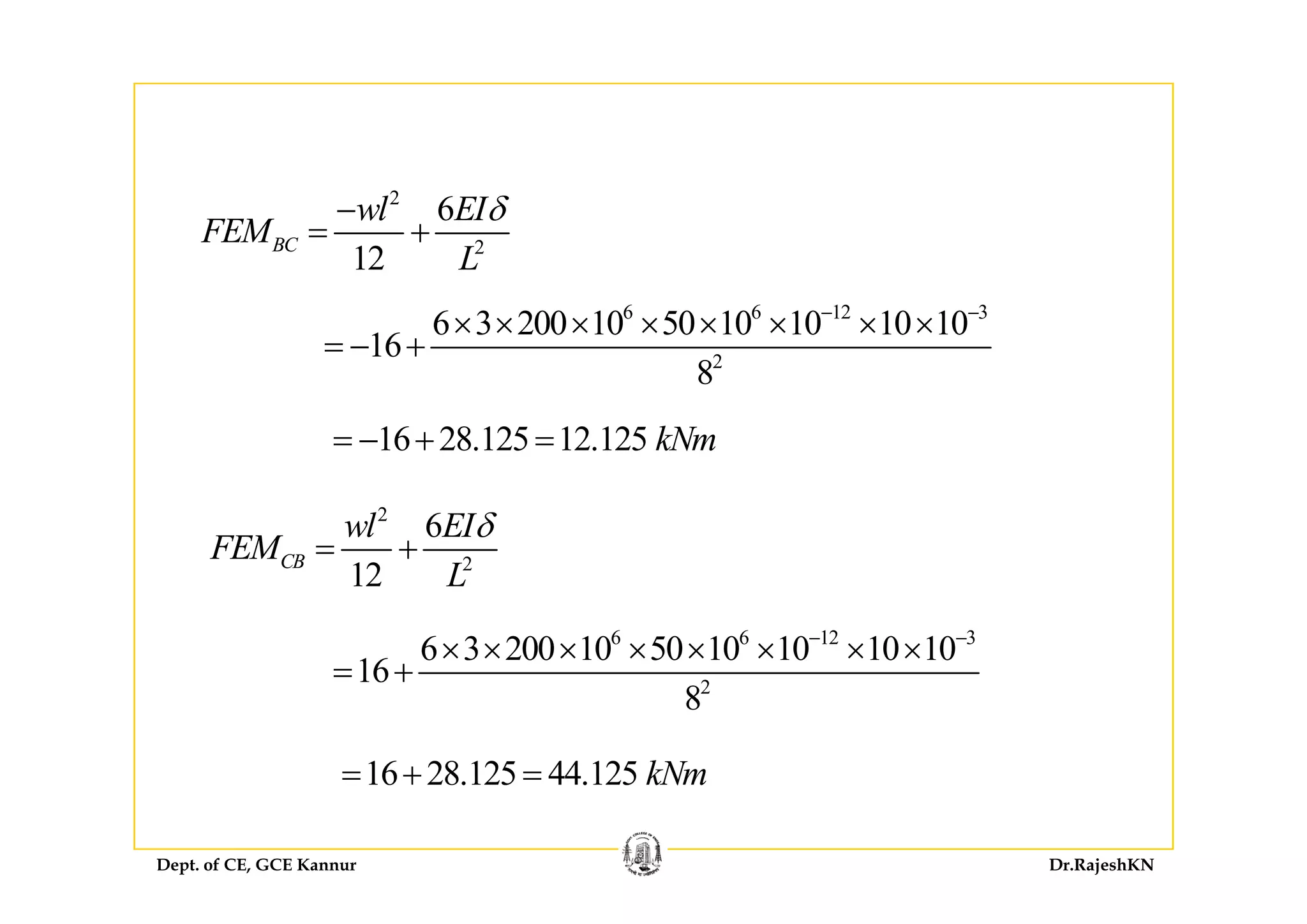2
2
6
12
BC
wl EI
FEM
L
δ−
= + 2
12 L
6 6 12 3
2
6 3 200 10 50 10 10 10 10
16
− −
× × × × × × × ×
= − + 2
8
16 28.125 12.125 kNm= − + =
2
2
6
12
CB
wl EI
FEM
L
δ
= + 2
12
CB
L
6 6 12 3
6 3 200 10 50 10 10 10 10
16
− −
× × × × × × × ×
= + 2
16
8
= +
16 28 125 44 125 kNm= + =
Dept. of CE, GCE Kannur Dr.RajeshKN
16 28.125 44.125 kNm= + =
 