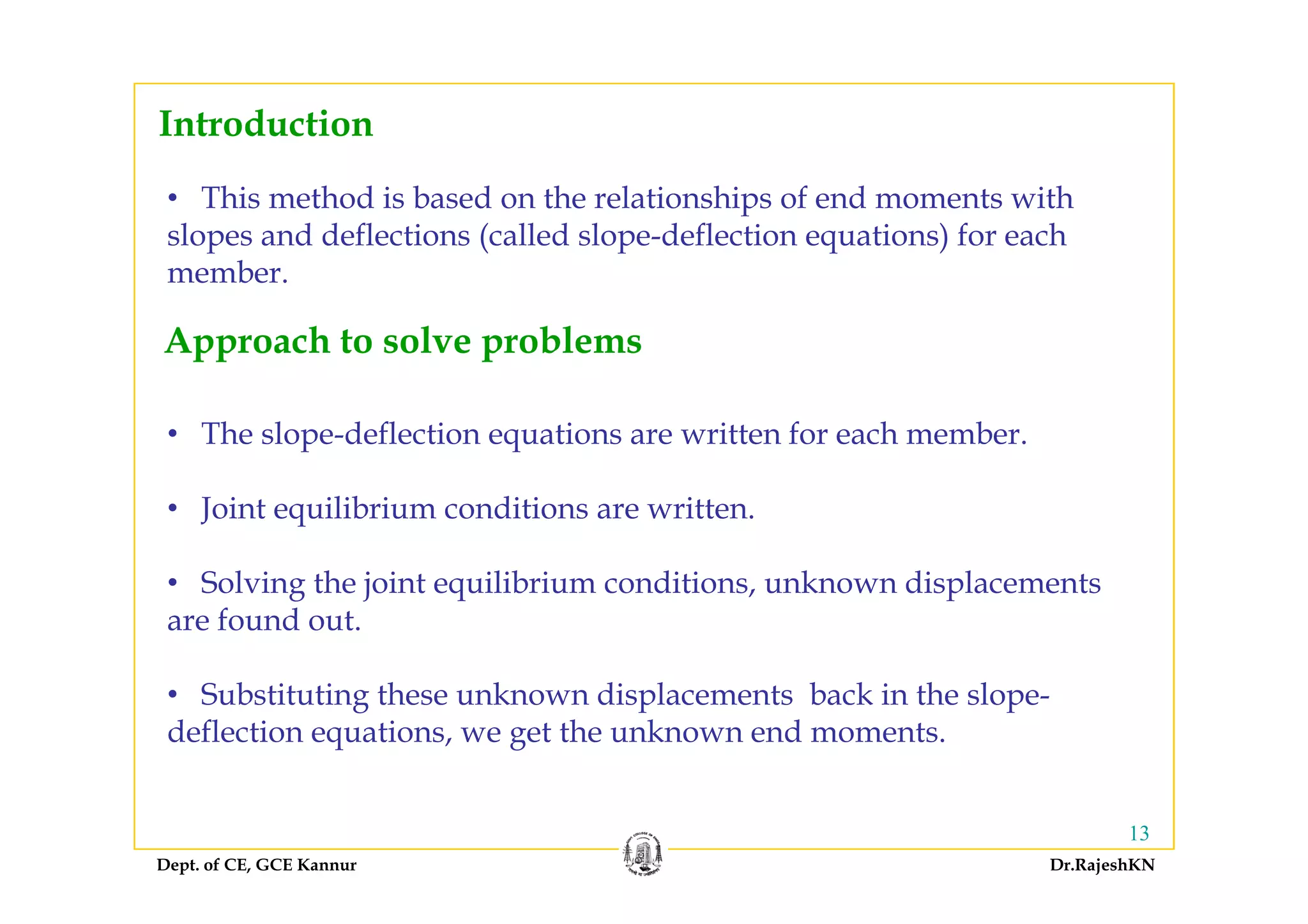Introduction
• This method is based on the relationships of end moments with
slopes and deflections (called slope-deflection equations) for eachp ( p q )
member.
Approach to solve problems
• The slope-deflection equations are written for each member.
pp p
• Joint equilibrium conditions are written.
• Solving the joint equilibrium conditions, unknown displacements
are found out.
• Substituting these unknown displacements back in the slope-
deflection equations, we get the unknown end moments.
Dept. of CE, GCE Kannur Dr.RajeshKN
13
 