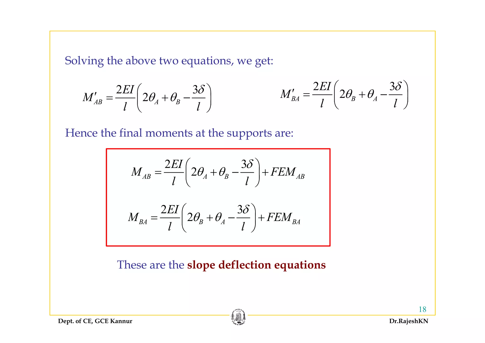 2 3
2
EI
M
δ
θ θ
⎛ ⎞′ ⎜ ⎟
Solving the above two equations, we get:
2 3
2
EI
M
δ
θ θ
⎛ ⎞′ = +⎜ ⎟2AB A BM
l l
θ θ
⎛ ⎞′ = + −⎜ ⎟
⎝ ⎠
2BA B AM
l l
θ θ= + −⎜ ⎟
⎝ ⎠
Hence the final moments at the supports are:
2 3
2
EI
M FEM
δ
θ θ
⎛ ⎞
= + +⎜ ⎟
Hence the final moments at the supports are:
2AB A B ABM FEM
l l
θ θ= + − +⎜ ⎟
⎝ ⎠
2 3EI δ⎛ ⎞2 3
2BA B A BA
EI
M FEM
l l
δ
θ θ
⎛ ⎞
= + − +⎜ ⎟
⎝ ⎠
These are the slope deflection equations
Dept. of CE, GCE Kannur Dr.RajeshKN
18
 