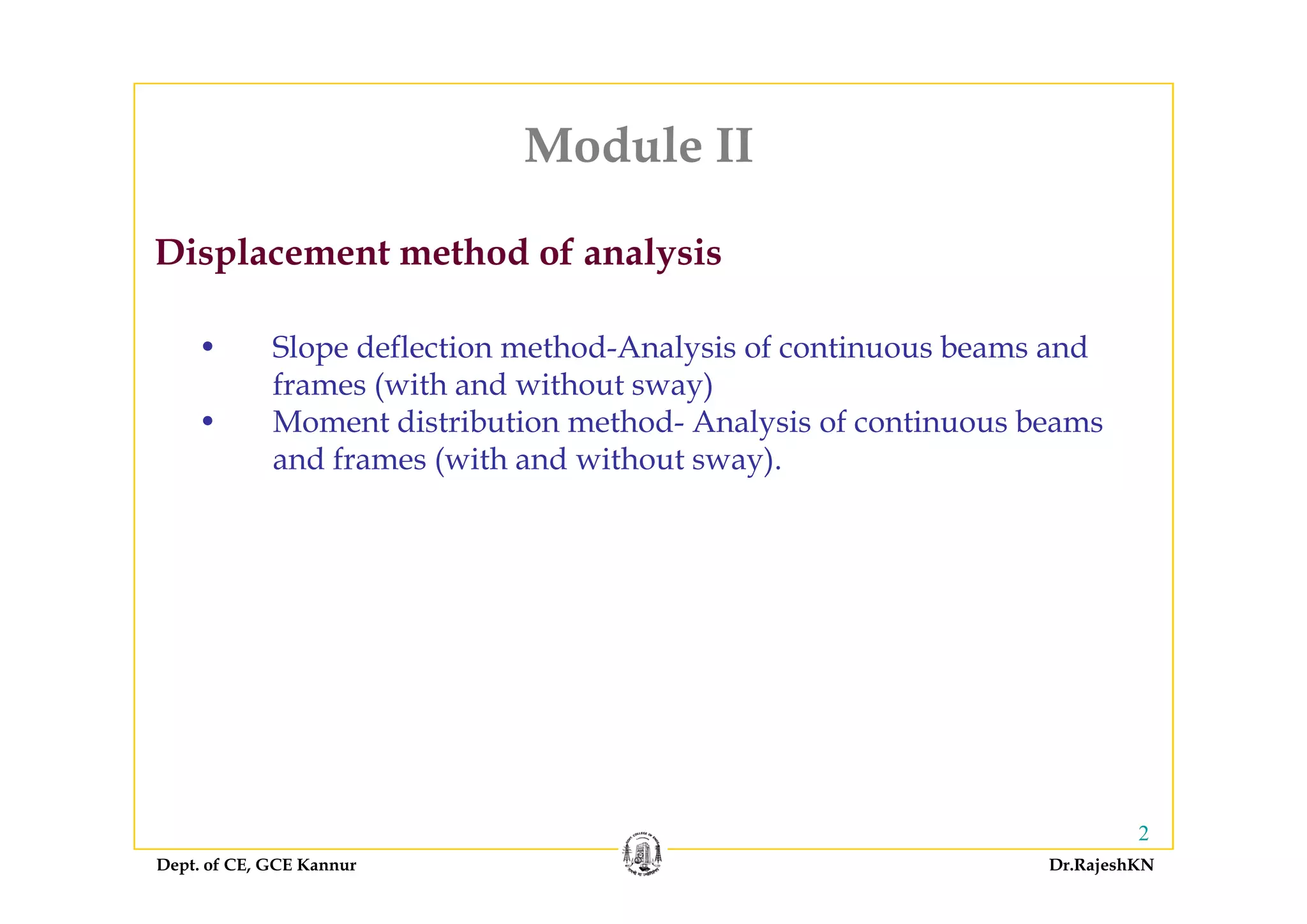 Module IIModule II
Displacement method of analysis
• Slope deflection method-Analysis of continuous beams and
Displacement method of analysis
Slope deflection method Analysis of continuous beams and
frames (with and without sway)
• Moment distribution method- Analysis of continuous beams
and frames (with and without sway)and frames (with and without sway).
Dept. of CE, GCE Kannur Dr.RajeshKN
2
 