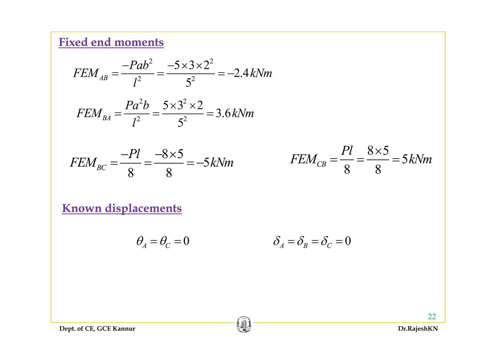 Fixed end moments
2 2
2 2
5 3 2
2.4
5
AB
Pab
FEM kNm
l
− − × ×
= = = −
2 2
2 2
5 3 2
3.6
5
BA
Pa b
FEM kNm
l
× ×
= = =
8 5
5
8 8
BC
Pl
FEM kNm
− − ×
= = = −
8 5
5
8 8
CB
Pl
FEM kNm
×
= = =
8 8
Known displacements
0A Cθ θ= = 0A B Cδ δ δ= = =
Dept. of CE, GCE Kannur Dr.RajeshKN
22
 