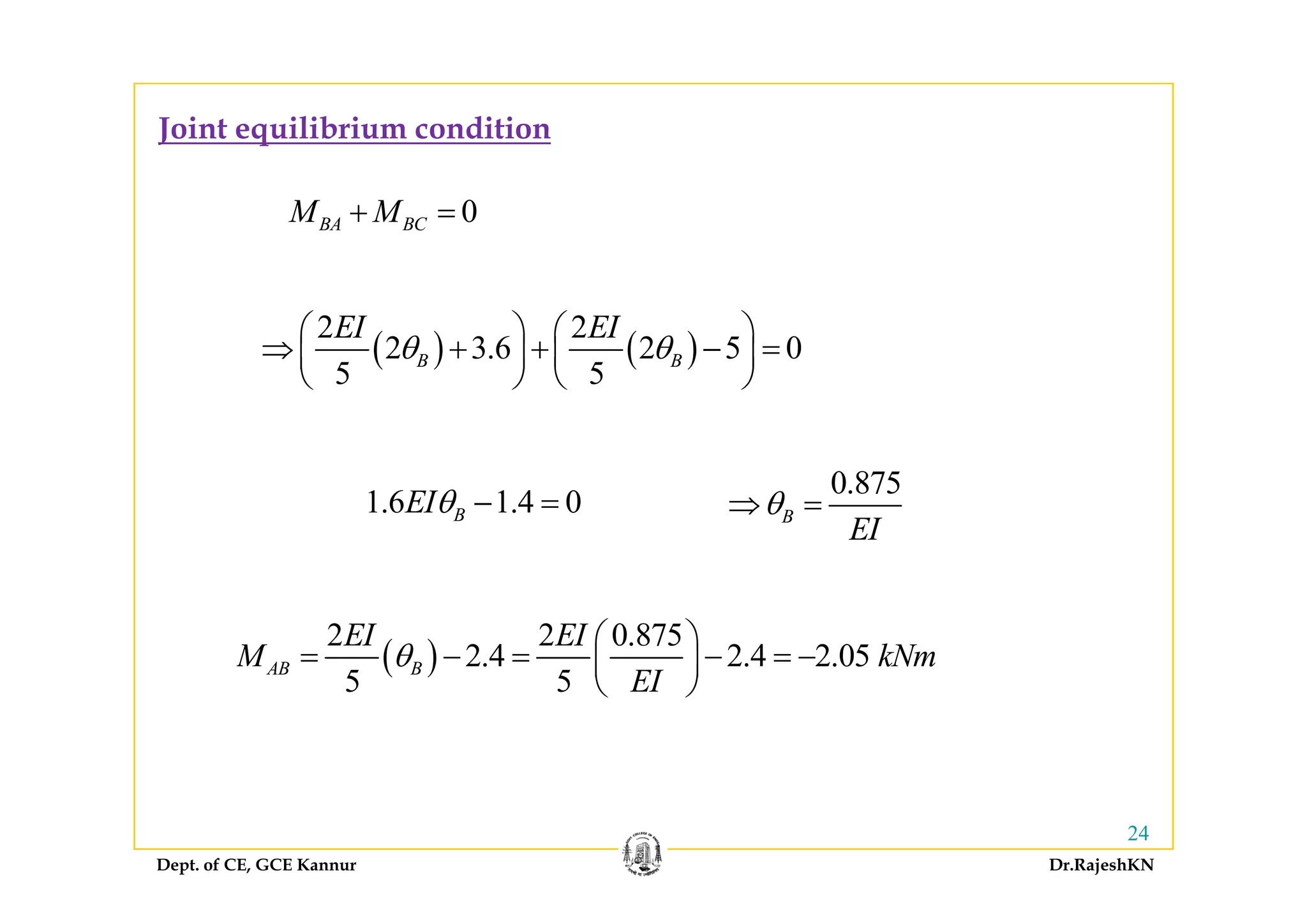 Joint equilibrium condition
0BA BCM M+ =
( ) ( )
2 2
2 3.6 2 5 0B B
EI EI
θ θ
⎛ ⎞ ⎛ ⎞
⇒ + + − =⎜ ⎟ ⎜ ⎟
⎝ ⎠ ⎝ ⎠
( ) ( )2 3.6 2 5 0
5 5
B Bθ θ⇒ + +⎜ ⎟ ⎜ ⎟
⎝ ⎠ ⎝ ⎠
1.6 1.4 0BEIθ − =
0.875
B
EI
θ⇒ =
( )
2 2 0.875
2.4 2.4 2.05
5 5
AB B
EI EI
M kNm
EI
θ
⎛ ⎞
= − = − = −⎜ ⎟
⎝ ⎠
( )
5 5
AB B
EI
⎜ ⎟
⎝ ⎠
Dept. of CE, GCE Kannur Dr.RajeshKN
24
 