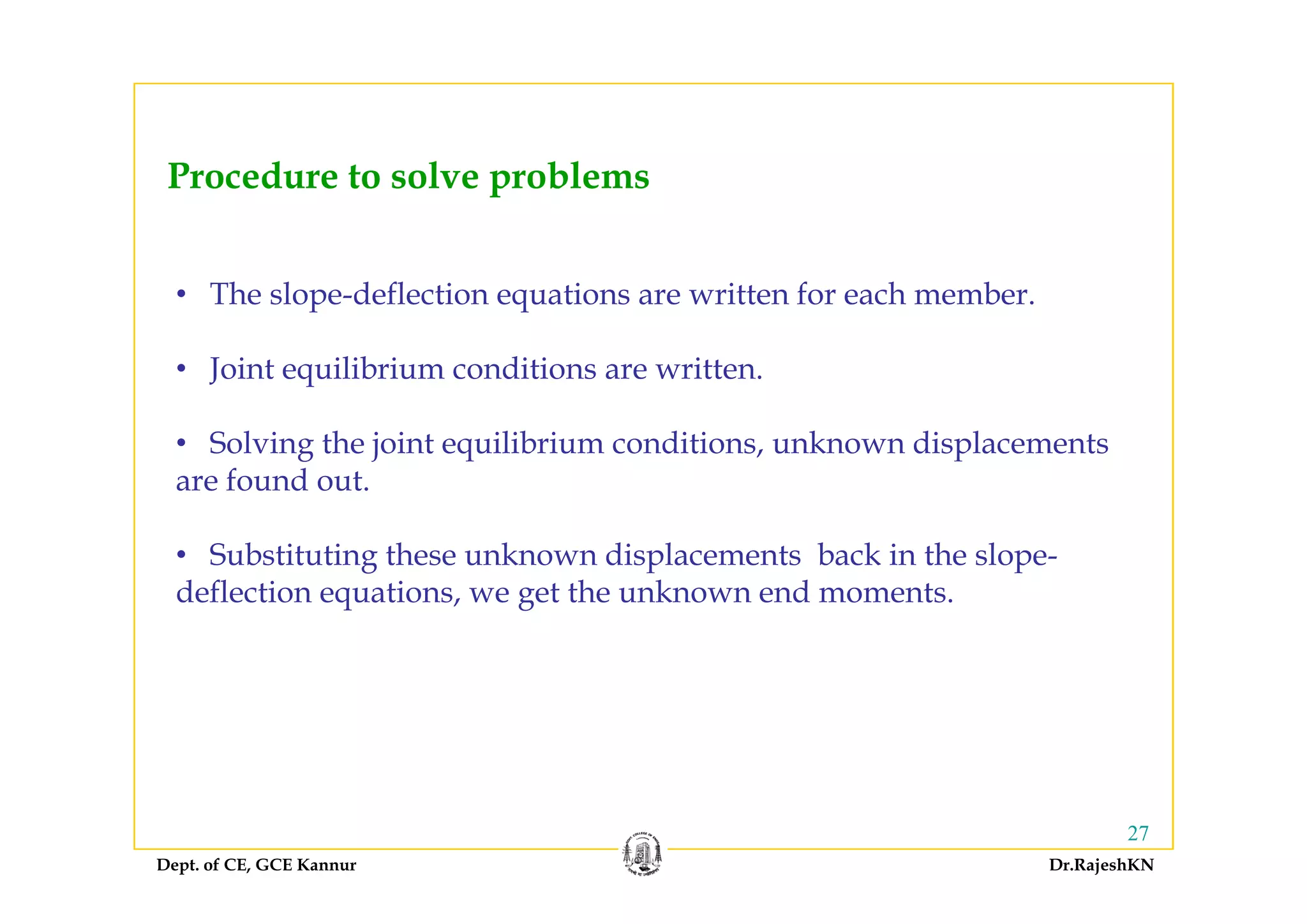 Procedure to solve problems
• The slope-deflection equations are written for each member.
l b d• Joint equilibrium conditions are written.
• Solving the joint equilibrium conditions, unknown displacementsg j
are found out.
• Substituting these unknown displacements back in the slope-g p p
deflection equations, we get the unknown end moments.
Dept. of CE, GCE Kannur Dr.RajeshKN
27
 