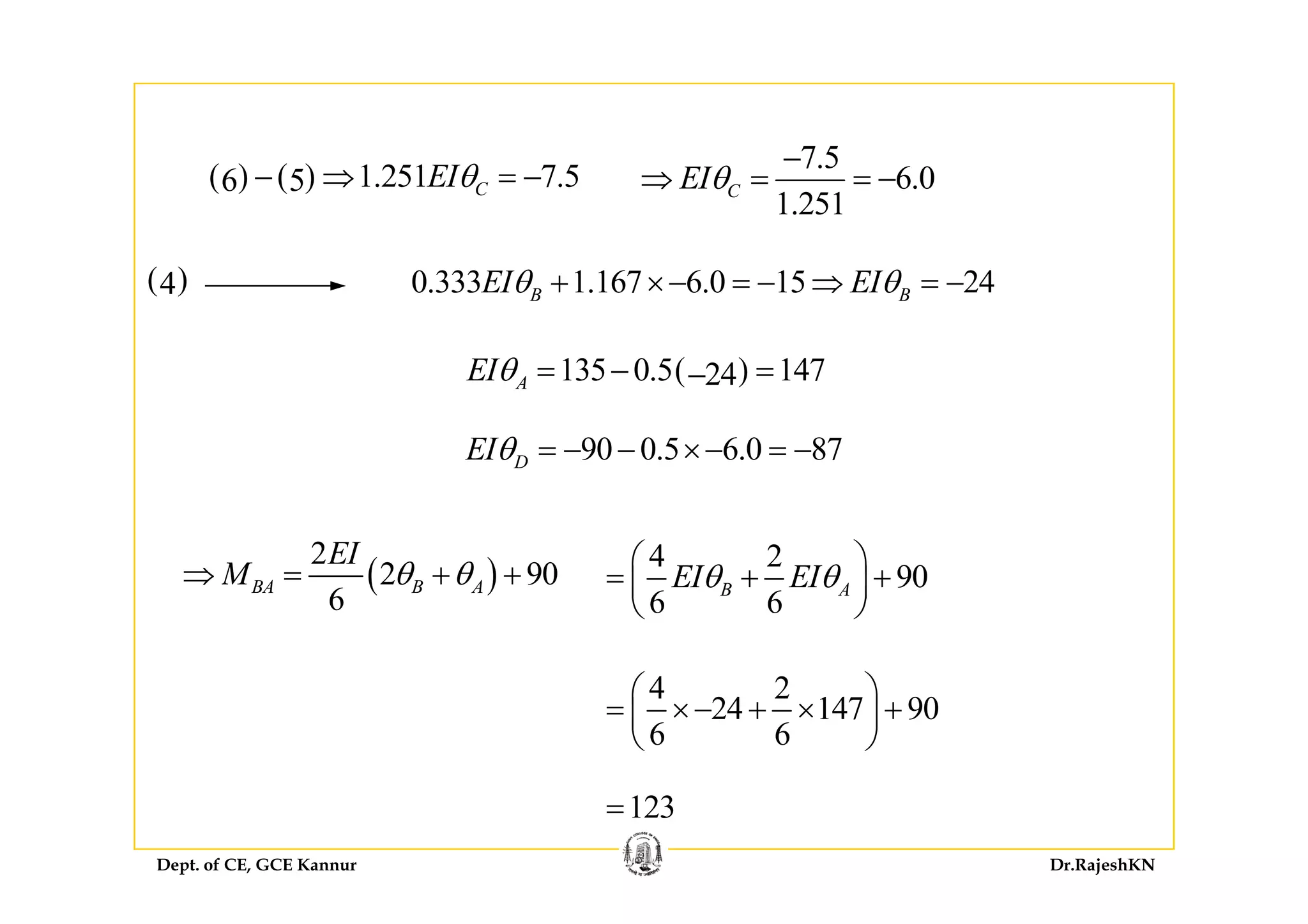 7 5
( ) ( ) 1.251 7.56 5 CEIθ− ⇒ = −
7.5
6.0
1.251
CEIθ
−
⇒ = = −
0.333 1.167 6.0 15 24B BEI EIθ θ+ ×− = − ⇒ = −( )4
( )135 0.5 14724AEIθ = − =−
90 0.5 6.0 87DEIθ = − − ×− = −D
4 2
90EI EIθ θ
⎛ ⎞
⎜ ⎟( )
2
2 90
EI
M θ θ 90
6 6
B AEI EIθ θ
⎛ ⎞
= + +⎜ ⎟
⎝ ⎠
( )2 90
6
BA B AM θ θ⇒ = + +
⎛ ⎞4 2
24 147 90
6 6
⎛ ⎞
= ×− + × +⎜ ⎟
⎝ ⎠
Dept. of CE, GCE Kannur Dr.RajeshKN
123=
 
