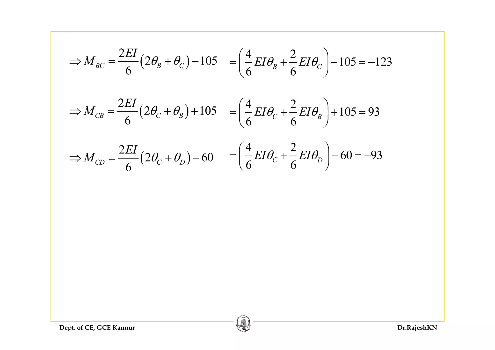( )
2EI 4 2⎛ ⎞
( )
2
2 105
6
BC B C
EI
M θ θ⇒ = + −
4 2
105 123
6 6
B CEI EIθ θ
⎛ ⎞
= + − = −⎜ ⎟
⎝ ⎠
( )
2
2 105
6
CB C B
EI
M θ θ⇒ = + +
4 2
105 93
6 6
C BEI EIθ θ
⎛ ⎞
= + + =⎜ ⎟
⎝ ⎠
( )
2
2 60
6
CD C D
EI
M θ θ⇒ = + −
4 2
60 93
6 6
C DEI EIθ θ
⎛ ⎞
= + − = −⎜ ⎟
⎝ ⎠
Dept. of CE, GCE Kannur Dr.RajeshKN
 