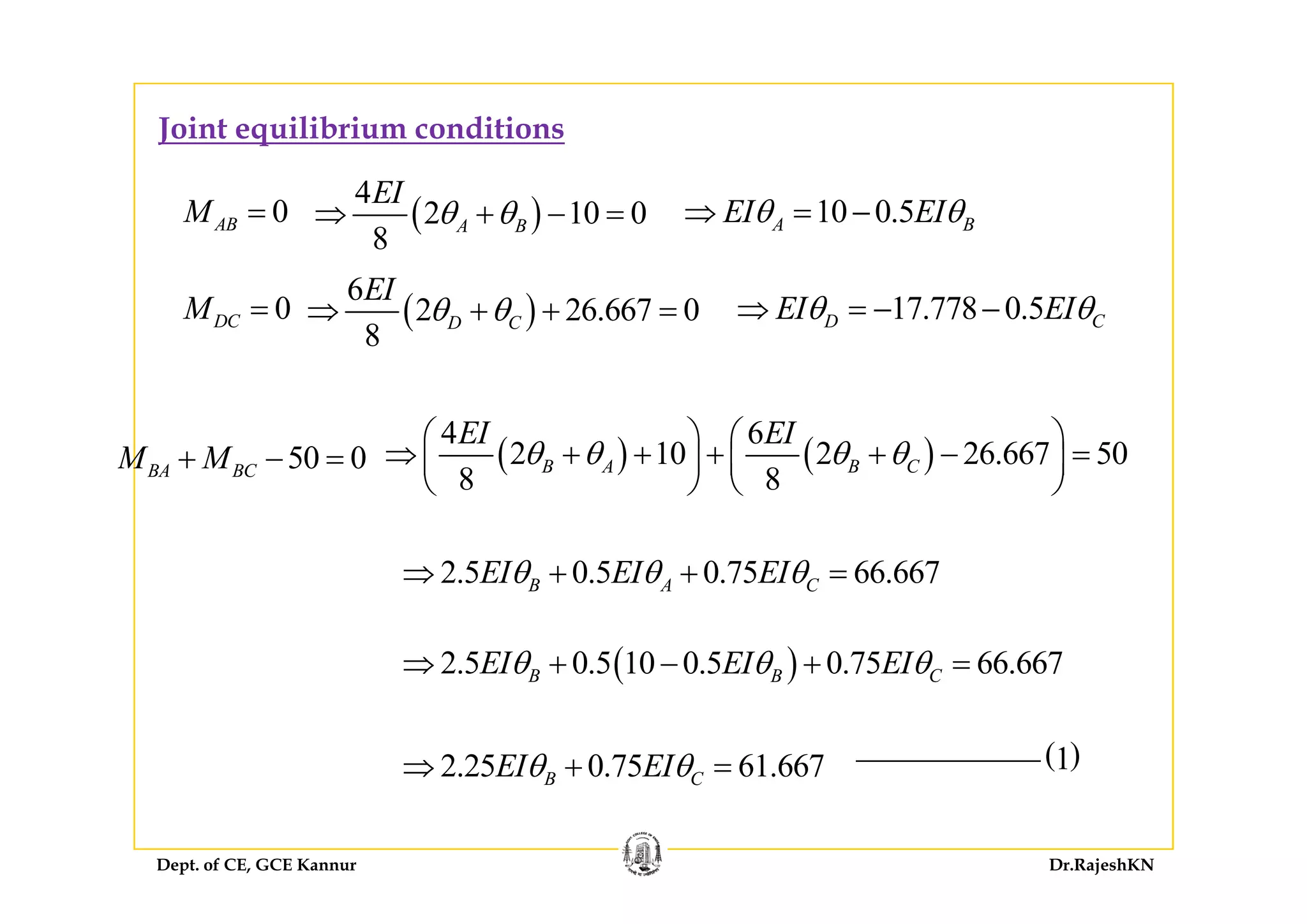 Joint equilibrium conditions
0ABM = ( )
4
2 10 0
8
A B
EI
θ θ⇒ + − = 10 0.5A BEI EIθ θ⇒ = −
0DCM = 17.778 0.5D CEI EIθ θ⇒ = − −( )
6
2 26.667 0
8
D C
EI
θ θ⇒ + + =
50 0M M+ − = ( ) ( )
4 6
2 10 2 26.667 50B A B C
EI EI
θ θ θ θ
⎛ ⎞ ⎛ ⎞
⇒ + + + + − =⎜ ⎟ ⎜ ⎟50 0BA BCM M+ = ( ) ( )2 10 2 26.667 50
8 8
B A B Cθ θ θ θ⇒ + + + +⎜ ⎟ ⎜ ⎟
⎝ ⎠ ⎝ ⎠
2 5 0 5 0 75 66 667EI EI EIθ θ θ⇒ + +2.5 0.5 0.75 66.667B A CEI EI EIθ θ θ⇒ + + =
( )2.5 0.5 0.75 66.66710 0.5B CBEI EIEIθ θθ⇒ + + =−
( )1
( )2.5 0.5 0.75 66.66710 0.5B CBEI EIEIθ θθ⇒ + +
2.25 0.75 61.667B CEI EIθ θ⇒ + =
Dept. of CE, GCE Kannur Dr.RajeshKN
2.25 0.75 61.667B CEI EIθ θ⇒ +
 