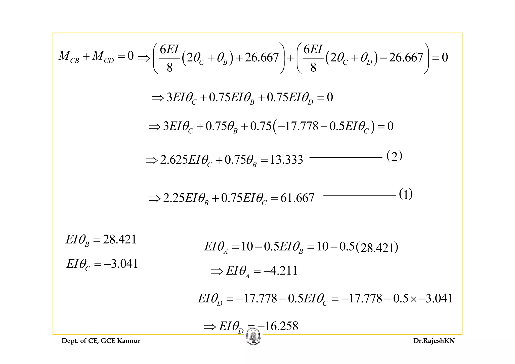 0CB CDM M+ = ( ) ( )
6 6
2 26 667 2 26 667 0
EI EI
θ θ θ θ⎛ ⎞ ⎛ ⎞
⇒ + + + + − =⎜ ⎟ ⎜ ⎟0CB CDM M+ ( ) ( )2 26.667 2 26.667 0
8 8
C B C Dθ θ θ θ⇒ + + + + − =⎜ ⎟ ⎜ ⎟
⎝ ⎠ ⎝ ⎠
3 0 75 0 75 0EI EI EIθ θ θ⇒ + + =3 0.75 0.75 0C B DEI EI EIθ θ θ⇒ + + =
( )3 0.75 0.75 17.778 0.5 0C B CEI EIθ θ θ⇒ + + − − =
2.625 0.75 13.333C BEIθ θ⇒ + = ( )2
( )12.25 0.75 61.667B CEI EIθ θ⇒ + =
28.421BEIθ =
3 041EIθ = −
( )10 0.5 10 0.5 28.421A BEI EIθ θ= − = −
3.041CEIθ = −
4.211AEIθ⇒ = −
17.778 0.5 17.778 0.5 3.041D CEI EIθ θ= − − = − − ×−
Dept. of CE, GCE Kannur Dr.RajeshKN
C
16.258DEIθ⇒ = −
 