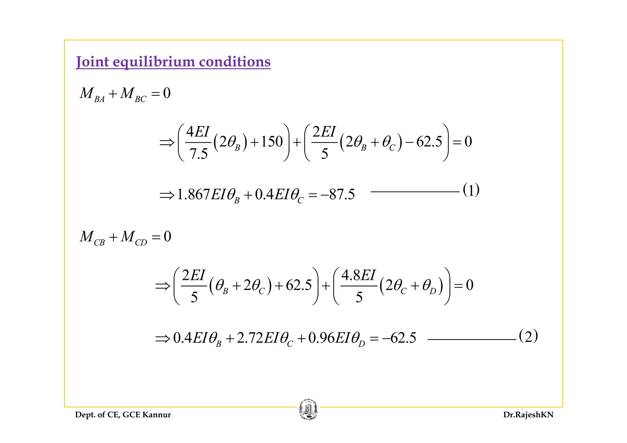 Joint equilibrium conditions
0BA BCM M+ =
( ) ( )
4 2
2 150 2 62.5 0
7.5 5
B B C
EI EI
θ θ θ
⎛ ⎞ ⎛ ⎞
⇒ + + + − =⎜ ⎟ ⎜ ⎟
⎝ ⎠ ⎝ ⎠
1.867 0.4 87.5B CEI EIθ θ⇒ + = − ( )1
0CB CDM M+ =
2 4 8EI EI⎛ ⎞ ⎛ ⎞
( ) ( )
2 4.8
2 62.5 2 0
5 5
B C C D
EI EI
θ θ θ θ
⎛ ⎞ ⎛ ⎞
⇒ + + + + =⎜ ⎟ ⎜ ⎟
⎝ ⎠ ⎝ ⎠
0.4 2.72 0.96 62.5B C DEI EI EIθ θ θ⇒ + + = − ( )2
Dept. of CE, GCE Kannur Dr.RajeshKN
 