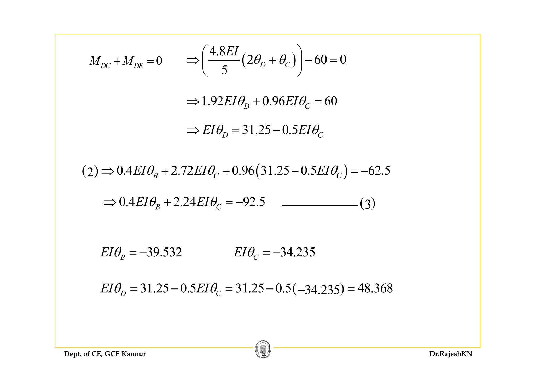 ( )
4.8
2 60 0
EI
θ θ⎛ ⎞
⇒ + − =⎜ ⎟0M M+ = ( )2 60 0
5
D Cθ θ⇒ + − =⎜ ⎟
⎝ ⎠
0DC DEM M+ =
1 92 0 96 60EI EIθ θ⇒ + =1.92 0.96 60D CEI EIθ θ⇒ + =
31.25 0.5D CEI EIθ θ⇒ = −
( ) ( )0.4 2.72 0.96 31.25 0.5 62.52 B C CEI EI EIθ θ θ⇒ + + − = −
( )30.4 2.24 92.5B CEI EIθ θ⇒ + = −
39.532BEIθ = − 34.235CEIθ = −
( )31.25 0.5 31.25 0.5 48.36834.235D CEI EIθ θ= − = − =−
Dept. of CE, GCE Kannur Dr.RajeshKN
 
