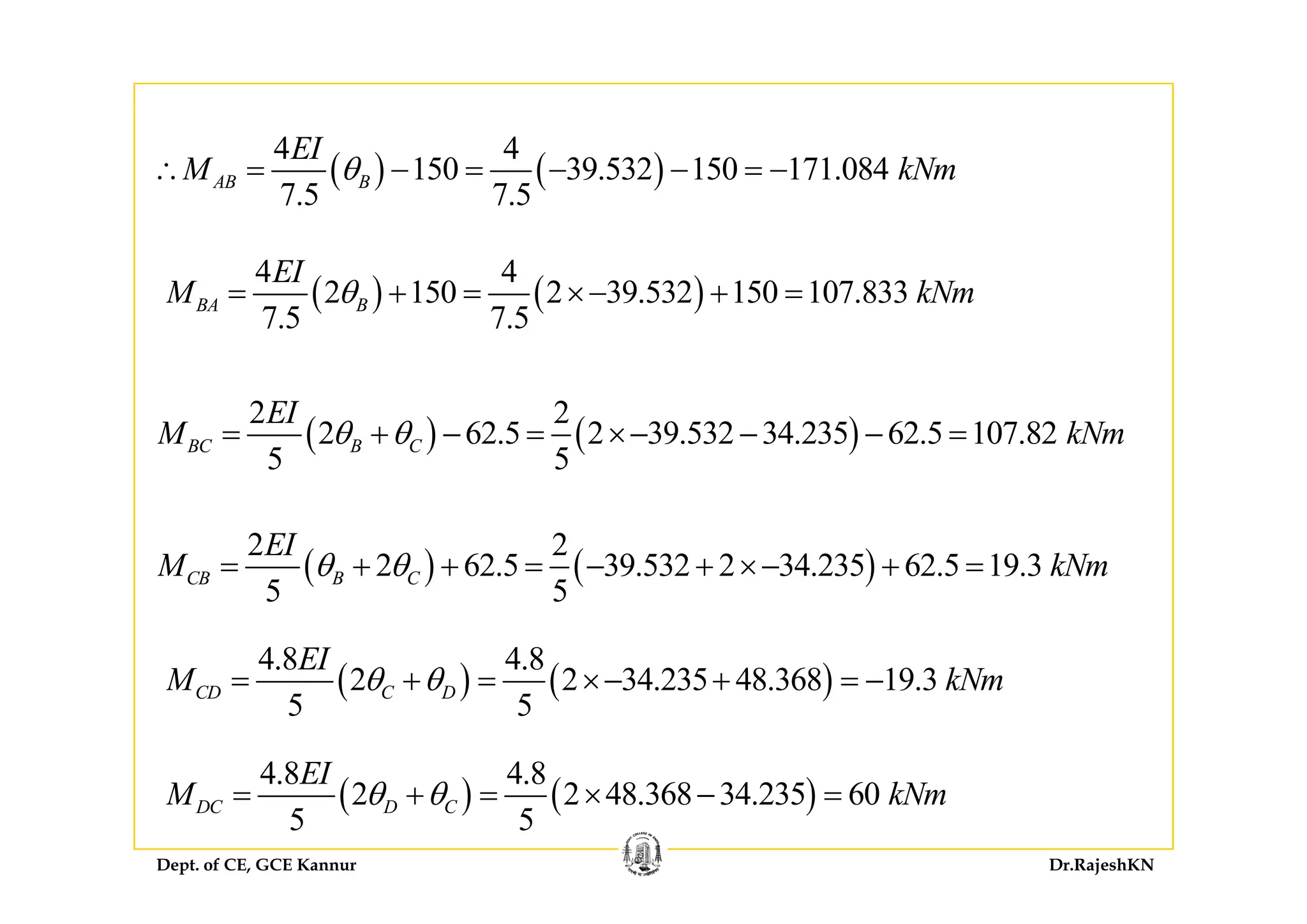 4 4EI
( ) ( )
4 4
150 39.532 150 171.084
7.5 7.5
AB B
EI
M kNmθ∴ = − = − − = −
( ) ( )
4 4
2 150 2 39.532 150 107.833
7.5 7.5
BA B
EI
M kNmθ= + = ×− + =
( ) ( )
2 2
2 62.5 2 39.532 34.235 62.5 107.82
5 5
BC B C
EI
M kNmθ θ= + − = ×− − − =
5 5
( ) ( )
2 2
2 62 5 39 532 2 34 235 62 5 19 3
EI
M kNmθ θ= + + = − + ×− + =( ) ( )2 62.5 39.532 2 34.235 62.5 19.3
5 5
CB B CM kNmθ θ= + + = − + ×− + =
( ) ( )
4.8 4.8
2 2 34 235 48 368 19 3
EI
M kNθ θ
4 8 4 8EI
( ) ( )2 2 34.235 48.368 19.3
5 5
CD C DM kNmθ θ= + = ×− + = −
Dept. of CE, GCE Kannur Dr.RajeshKN
( ) ( )
4.8 4.8
2 2 48.368 34.235 60
5 5
DC D C
EI
M kNmθ θ= + = × − =
 