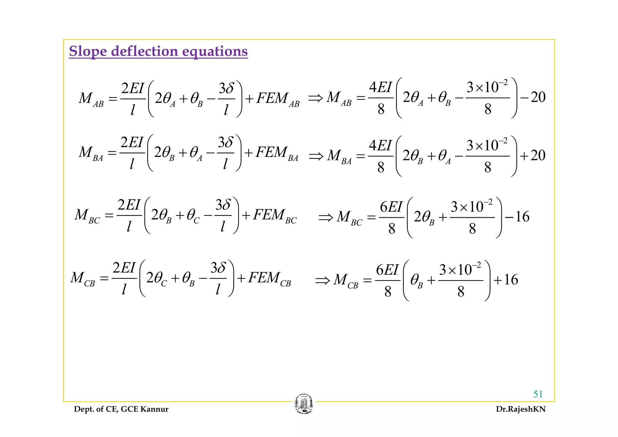 Slope deflection equations
2 3
2AB A B AB
EI
M FEM
l l
δ
θ θ
⎛ ⎞
= + − +⎜ ⎟
⎝ ⎠
2
4 3 10
2 20
8 8
AB A B
EI
M θ θ
−
⎛ ⎞×
⇒ = + − −⎜ ⎟
⎝ ⎠
2 3
2BA B A BA
EI
M FEM
l l
δ
θ θ
⎛ ⎞
= + − +⎜ ⎟
⎝ ⎠
2
4 3 10
2 20
8 8
BA B A
EI
M θ θ
−
⎛ ⎞×
⇒ = + − +⎜ ⎟
⎝ ⎠l l⎝ ⎠ 8 8⎝ ⎠
2
6 3 10
2 16
EI
M θ
−
⎛ ⎞×
⇒ = + −⎜ ⎟
2 3
2BC B C BC
EI
M FEM
δ
θ θ
⎛ ⎞
= + − +⎜ ⎟ 2 16
8 8
BC BM θ⇒ = +⎜ ⎟
⎝ ⎠
2 3EI δ⎛ ⎞
2BC B C BCM FEM
l l
θ θ+ +⎜ ⎟
⎝ ⎠
2
6 3 10EI −
⎛ ⎞×2 3
2CB C B CB
EI
M FEM
l l
δ
θ θ
⎛ ⎞
= + − +⎜ ⎟
⎝ ⎠
6 3 10
16
8 8
CB B
EI
M θ
⎛ ⎞×
⇒ = + +⎜ ⎟
⎝ ⎠
Dept. of CE, GCE Kannur Dr.RajeshKN
51
 