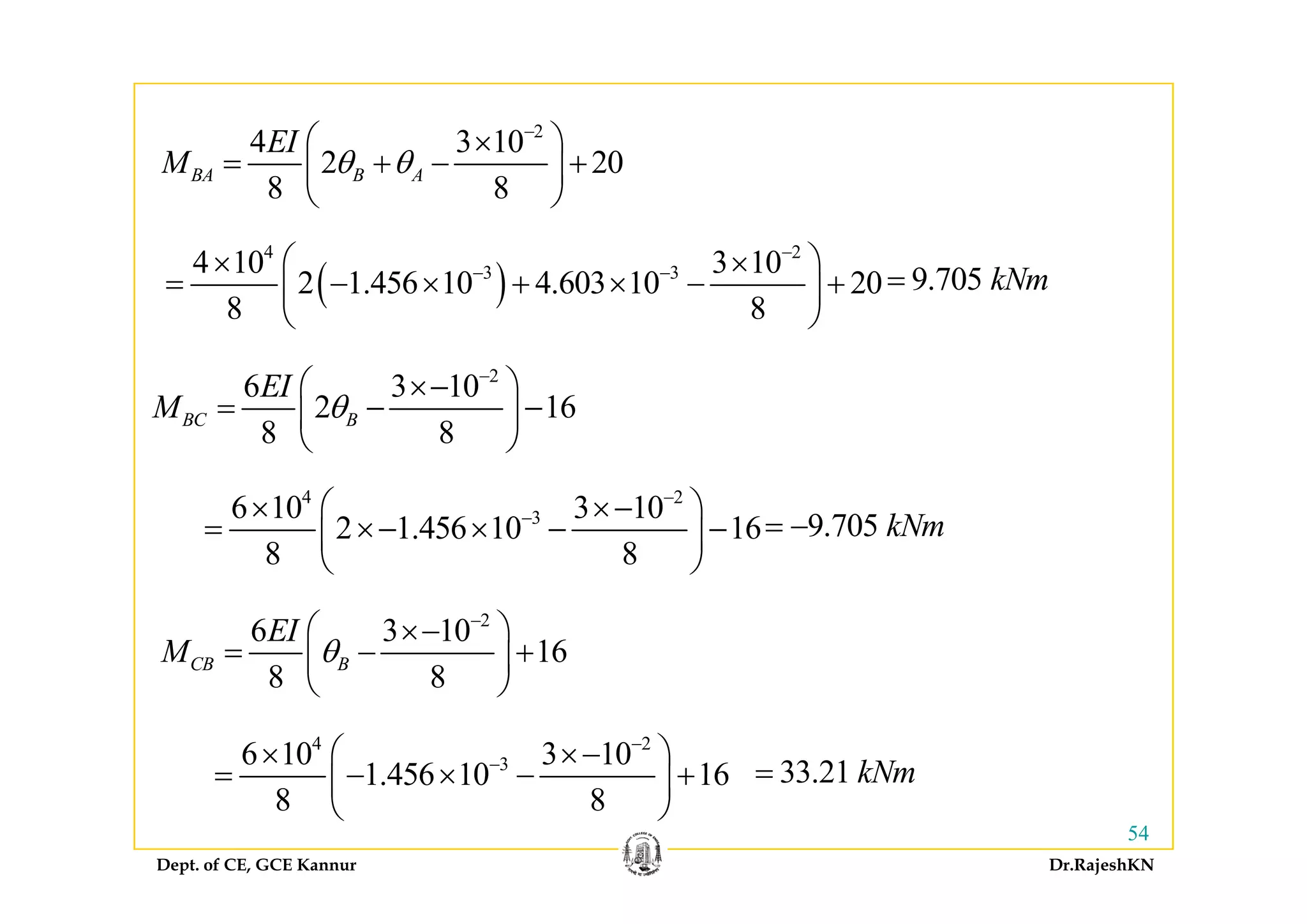 2
4 3 10EI −
⎛ ⎞×4 3 10
2 20
8 8
BA B A
EI
M θ θ
⎛ ⎞×
= + − +⎜ ⎟
⎝ ⎠
4 2
4 10 3 10⎛ ⎞
( )
4 2
3 34 10 3 10
2 1.456 10 4.603 10 20
8 8
−
− −⎛ ⎞× ×
= − × + × − +⎜ ⎟
⎝ ⎠
9.705 kNm=
2
6 3 10
2 16
8 8
BC B
EI
M θ
−
⎛ ⎞×−
= − −⎜ ⎟
⎝ ⎠
4 2
36 10 3 10
2 1.456 10 16
8 8
−
−⎛ ⎞× ×−
= ×− × − −⎜ ⎟
⎝ ⎠
9.705 kNm= −
2
6 3 10
16
8 8
CB B
EI
M θ
−
⎛ ⎞×−
= − +⎜ ⎟
⎝ ⎠
⎝ ⎠
8 8
⎜ ⎟
⎝ ⎠
4 2
36 10 3 10
1 456 10 16
−
−⎛ ⎞× ×−
= − × − +⎜ ⎟ 33 21 kNm=
Dept. of CE, GCE Kannur Dr.RajeshKN
54
1.456 10 16
8 8
= − × − +⎜ ⎟
⎝ ⎠
33.21 kNm=
 