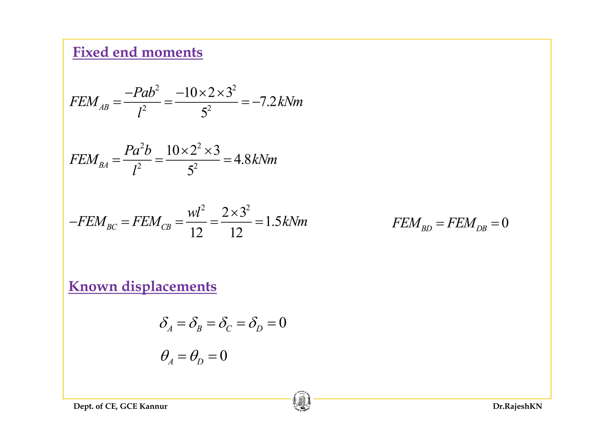 Fixed end moments
2 2
2 2
10 2 3
7.2
5
AB
Pab
FEM kNm
l
− − × ×
= = = −
2 2
2 2
10 2 3
4.8
5
BA
Pa b
FEM kNm
l
× ×
= = =
2 2
2 3
1 5
wl
FEM FEM kN
×
2 2
5l
3
1.5
12 12
BC CB
wl
FEM FEM kNm− = = = = 0BD DBFEM FEM= =
Known displacements
0A B C Dδ δ δ δ= = = =
0A Dθ θ= =
Dept. of CE, GCE Kannur Dr.RajeshKN
 