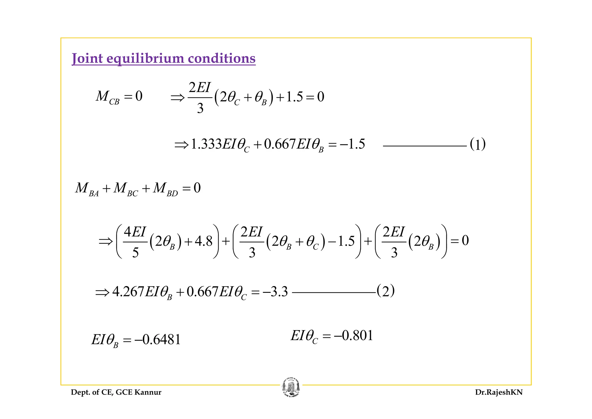 Joint equilibrium conditions
0CBM = ( )
2
2 1.5 0
3
C B
EI
θ θ⇒ + + =
1.333 0.667 1.5C BEI EIθ θ⇒ + = − ( )1
0BA BC BDM M M+ + =
( ) ( ) ( )
4 2 2
02 4.8 2 1.5 2
5 3 3
B B C B
EI EI EI
θ θ θ θ⎛ ⎞ ⎛ ⎞ ⎛ ⎞⇒ + + =+ + −⎜ ⎟ ⎜ ⎟ ⎜ ⎟
⎝ ⎠ ⎝ ⎠ ⎝ ⎠5 3 3⎝ ⎠ ⎝ ⎠ ⎝ ⎠
4.267 0.667 3.3B CEI EIθ θ⇒ + = − ( )2
0.6481BEIθ = − 0.801CEIθ = −
Dept. of CE, GCE Kannur Dr.RajeshKN
 