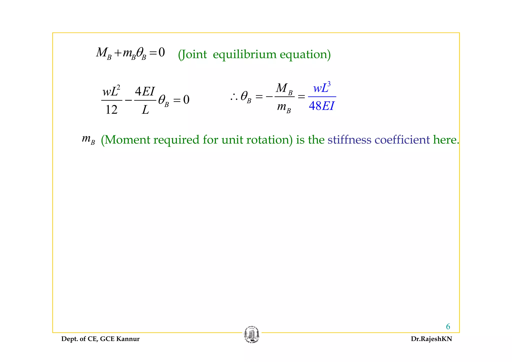 0B B BM m θ+ = (Joint equilibrium equation)
2
4
0
wL EI
θ
3
B
B
wLM
θ∴ = − =
B B B (Joint equilibrium equation)
0
12
B
L
θ− = 48
B
B EIm
θ∴
m (Moment required for unit rotation) is the stiffness coefficient hereBm (Moment required for unit rotation) is the stiffness coefficient here.
Dept. of CE, GCE Kannur Dr.RajeshKN
66
 