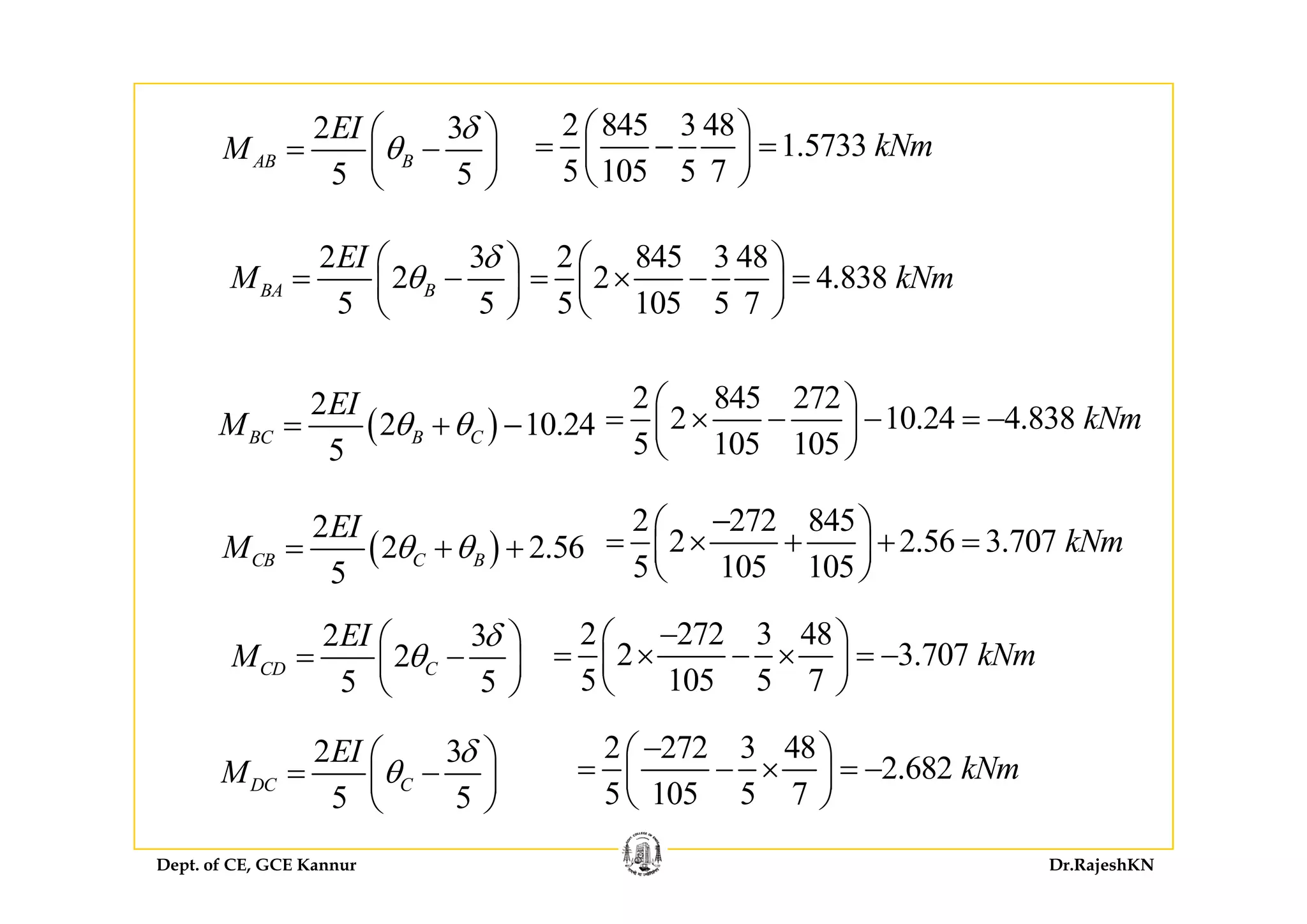 2 3EI
M
δ
θ
⎛ ⎞
= ⎜ ⎟
2 845 3 48
1 5733 kNm
⎛ ⎞
= − =⎜ ⎟
5 5
AB BM θ= −⎜ ⎟
⎝ ⎠
2 3EI δ⎛ ⎞
1.5733
5 105 5 7
kNm= − =⎜ ⎟
⎝ ⎠
2 845 3 48⎛ ⎞2 3
2
5 5
BA B
EI
M
δ
θ
⎛ ⎞
= −⎜ ⎟
⎝ ⎠
2 845 3 48
2 4.838
5 105 5 7
kNm
⎛ ⎞
= × − =⎜ ⎟
⎝ ⎠
( )
2
2 10.24
5
BC B C
EI
M θ θ= + −
2 845 272
2 10.24 4.838
5 105 105
kNm
⎛ ⎞
= × − − = −⎜ ⎟
⎝ ⎠
( )
2
2 2.56
5
CB C B
EI
M θ θ= + +
2 272 845
2 2.56 3.707
5 105 105
kNm
−⎛ ⎞
= × + + =⎜ ⎟
⎝ ⎠
( )
5
2 3
2
5 5
CD C
EI
M
δ
θ
⎛ ⎞
= −⎜ ⎟
⎝ ⎠
5 105 105⎝ ⎠
2 272 3 48
2 3.707
5 105 5 7
kNm
−⎛ ⎞
= × − × = −⎜ ⎟
⎝ ⎠
2 3EI
M
δ
θ
⎛ ⎞
= −⎜ ⎟
5 5
CD C⎜ ⎟
⎝ ⎠ 5 105 5 7
⎜ ⎟
⎝ ⎠
2 272 3 48
2.682 kNm
−⎛ ⎞
= − × = −⎜ ⎟
Dept. of CE, GCE Kannur Dr.RajeshKN
5 5
DC CM θ= ⎜ ⎟
⎝ ⎠
2.682
5 105 5 7
kNm×⎜ ⎟
⎝ ⎠
 