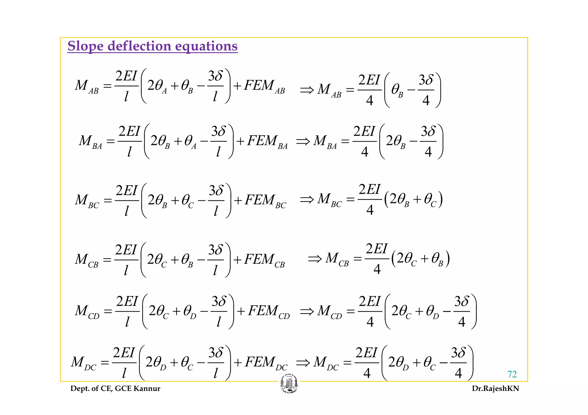 Slope deflection equations
2 3
2AB A B AB
EI
M FEM
l l
δ
θ θ
⎛ ⎞
= + − +⎜ ⎟
⎝ ⎠
2 3
4 4
AB B
EI
M
δ
θ
⎛ ⎞
⇒ = −⎜ ⎟
⎝ ⎠
2 3
2BA B A BA
EI
M FEM
l l
δ
θ θ
⎛ ⎞
= + − +⎜ ⎟
⎝ ⎠
2 3
2
4 4
BA B
EI
M
δ
θ
⎛ ⎞
⇒ = −⎜ ⎟
⎝ ⎠
( )
2
2
4
BC B C
EI
M θ θ⇒ = +
2 3
2BC B C BC
EI
M FEM
l l
δ
θ θ
⎛ ⎞
= + − +⎜ ⎟
⎝ ⎠
( )
4
2 3
2
EI
M FEM
δ
θ θ
⎛ ⎞
⎜ ⎟
BC B C BC
l l
⎜ ⎟
⎝ ⎠
( )
2
2
EI
M θ θ
3
2CB C B CBM FEM
l l
δ
θ θ
⎛ ⎞
= + − +⎜ ⎟
⎝ ⎠
( )2
4
CB C BM θ θ⇒ = +
2 3EI δ⎛ ⎞2 3EI δ⎛ ⎞ 2 3
2
4 4
CD C D
EI
M
δ
θ θ
⎛ ⎞
⇒ = + −⎜ ⎟
⎝ ⎠
2 3EI δ⎛ ⎞
2 3
2CD C D CD
EI
M FEM
l l
δ
θ θ
⎛ ⎞
= + − +⎜ ⎟
⎝ ⎠
2 3EI δ⎛ ⎞
Dept. of CE, GCE Kannur Dr.RajeshKN
72
2 3
2DC D C DC
EI
M FEM
l l
δ
θ θ
⎛ ⎞
= + − +⎜ ⎟
⎝ ⎠
2 3
2
4 4
DC D C
EI
M
δ
θ θ
⎛ ⎞
⇒ = + −⎜ ⎟
⎝ ⎠
 
